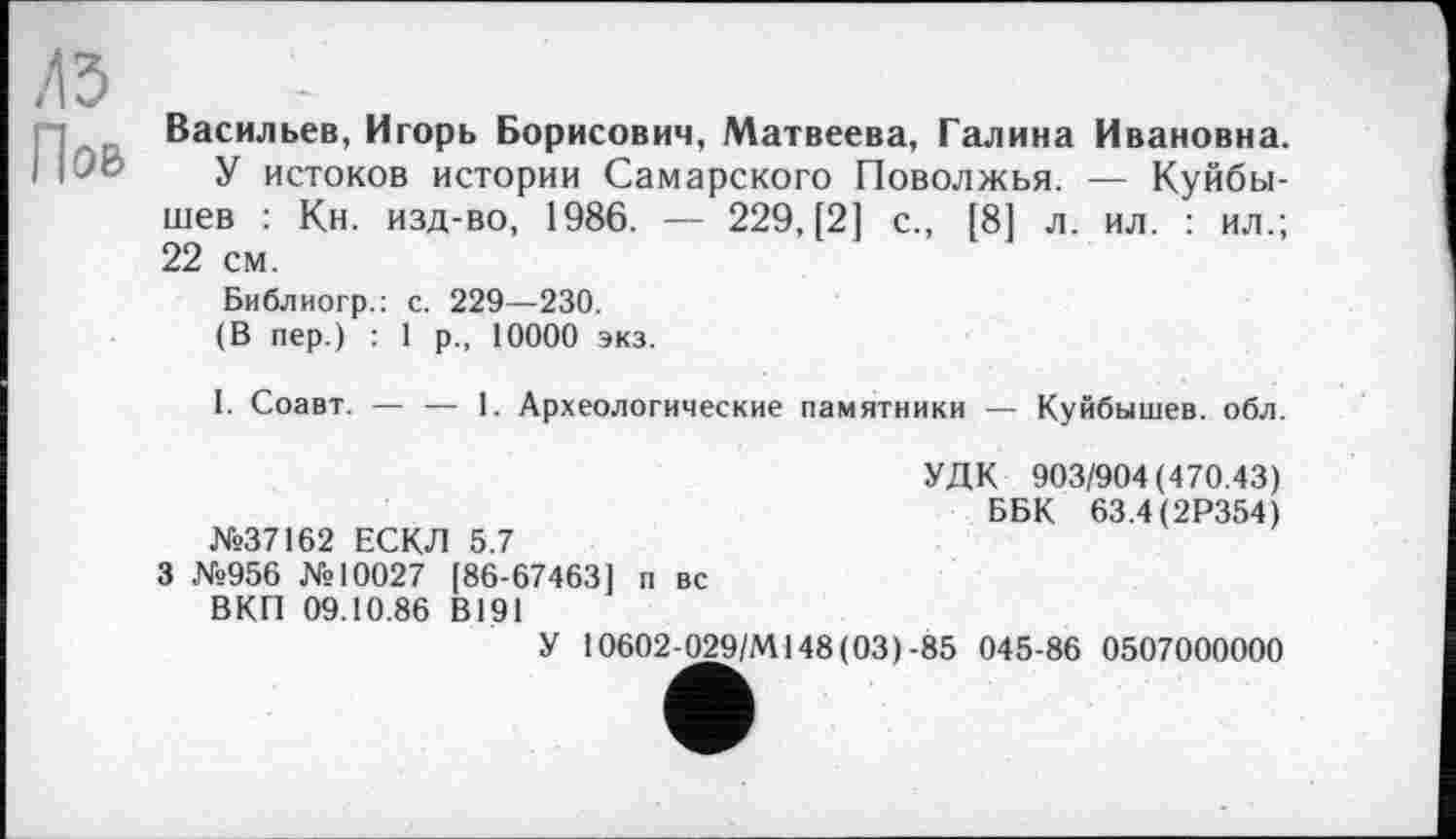 ﻿л з
Пов
Васильєв, Игорь Борисович, Матвеева, Галина Ивановна.
У истоков истории Самарского Поволжья. — Куйбышев : Кн. изд-во, 1986. — 229, [2] с., [8] л. ил. : ил.; 22 см.
Библиогр.: с. 229—230.
(В пер.) : 1 р., 10000 экз.
I. Соавт. — — 1. Археологические памятники — Куйбышев, обл.
№37162 ЕСКЛ 5.7
3 №956 №10027 [86-67463] п вс ВКП 09.10.86 В191
УДК 903/904(470.43)
ББК 63.4(2Р354)
У 10602-029/М148(03)-85 045-86 0507000000